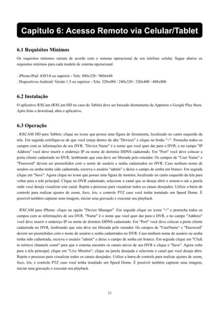 Capítulo 6: Acesso Remoto via Celular/Tablet 
6.1 Requisitos Mínimos 
Os requisitos mínimos variam de acordo com o sistema operacional de seu telefone celular. Segue abaixo os 
requisitos mínimos para cada modelo de sistema operacional: 
. iPhone/iPad: iOS3.0 ou superior - Tela: 480x320 / 960x640 
. Dispositivos Android: Versão 1.5 ou superior - Tela: 320x480 / 240x320 / 320x400 / 480x800 
6.2 Instalação 
O aplicativo RXCam (RXCam HD no caso do Tablet) deve ser baixado diretamente da Appstore e Google Play Store. 
Após feito o download, abra o aplicativo. 
6.3 Operação 
. RXCAM HD para Tablets: clique no ícone que possui uma figura de ferramenta, localizado no canto esquerdo da 
tela. Em seguida certifique-se de que você esteja dentro da aba "Devices" e clique no botão "+". Preencha todos os 
campos com as informações de seu DVR. "Device Name" é o nome que você quer dar para o DVR, e no campo "IP 
Address" você deve inserir o endereço IP ou nome de domínio DDNS cadastrado. Em "Port" você deve colocar a 
porta cliente cadastrada no DVR, lembrando que esta deve ser liberada pelo roteador. Os campos de "User Name" e 
"Password" devem ser preenchidos com o nome de usuário e senha cadastrados no DVR. Caso nenhum nome de 
usuário ou senha tenha sido cadastrada, escreva o usuário "admin" e deixe o campo de senha em branco. Em seguida 
clique em "Save". Agora clique no ícone que possui uma figura de monitor, localizado no canto esquerdo da tela para 
voltar para a tela principal. Clique no DVR cadastrado, selecione o canal que se deseja abrir e arraste-o até a janela 
onde você deseja visualizar este canal. Repita o processo para visualizar todos os canais desejados. Utilize a barra de 
controle para realizar ajustes de zoom, foco, íris, e controle PTZ caso você tenha instalado um Speed Dome. É 
possível também capturar uma imagem, iniciar uma gravação e executar seu playback. 
. RXCAM para iPhone: clique na opção "Device Manager". Em seguida clique no ícone "+" e preencha todos os 
campos com as informações de seu DVR. "Name" é o nome que você quer dar para o DVR, e no campo "Address" 
você deve inserir o endereço IP ou nome de domínio DDNS cadastrado. Em "Port" você deve colocar a porta cliente 
cadastrada no DVR, lembrando que esta deve ser liberada pelo roteador. Os campos de "UserName" e "Password" 
devem ser preenchidos com o nome de usuário e senha cadastrados no DVR. Caso nenhum nome de usuário ou senha 
tenha sido cadastrada, escreva o usuário "admin" e deixe o campo de senha em branco. Em seguida clique em "Click 
to retrieve channels count" para que o sistema encontre os canais ativos de seu DVR e clique e "Save". Agora volte 
para a tela principal, clique em "Live Monitor", clique na janela desejada e selecione o canal que você deseja abrir. 
Repita o processo para visualizar todos os canais desejados. Utilize a barra de controle para realizar ajustes de zoom, 
foco, íris, e controle PTZ caso você tenha instalado um Speed Dome. É possível também capturar uma imagem, 
iniciar uma gravação e executar seu playback. 
23 
 