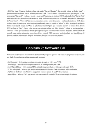 . RXCAM para Celulares Android: clique na opção "Device Manager". Em seguida clique no botão "Add" e 
preencha todos os campos com as informações de seu DVR. "Device Name" é o nome que você quer dar para o DVR, 
e no campo "Device IP" você deve inserir o endereço IP ou nome de domínio DDNS cadastrado. Em "Device Port" 
você deve colocar a porta cliente cadastrada no DVR, lembrando que esta deve ser liberada pelo roteador. Os campos 
de "User Name" e "Password" devem ser preenchidos com o nome de usuário e senha cadastrados no DVR. Caso 
nenhum nome de usuário ou senha tenha sido cadastrada, escreva o usuário "admin" e deixe o campo de senha em 
branco. Em seguida clique em "Press to get channel number" para que o sistema encontre os canais ativos de seu 
DVR e clique e "Save". Agora volte para a tela principal, clique em "Live Monitor", clique na janela desejada e 
selecione o canal que você deseja abrir. Repita o processo para visualizar todos os canais desejados. Utilize a barra de 
controle para realizar ajustes de zoom, foco, íris, e controle PTZ caso você tenha instalado um Speed Dome. É 
possível também capturar uma imagem, iniciar uma gravação e executar seu playback. 
Capítulo 7: Software CD 
Junto com seu DVR você encontrará um Software CD que possui gravado nele todos os programas essenciais para 
seu DVR. Segue abaixo as aplicações para cada um deles: 
. AVI Generator - Software que permite a conversão de arquivos *.264 para *.AVI 
. Video Player - Software utilizado para reproduzir os vídeos gravados pelo DVR. 
. MAC Record Player - Software para MAC, utilizado para reproduzir os vídeos gravados pelo DVR. 
. PC DVR Playback - Software que permite ler os dados do HD de seu DVR diretamente pelo computador. 
. NetViewer - Software para Windows que permite o acesso remoto de seu DVR via internet. 
. Video Client - Software CMS que permite o acesso remoto de vários DVRs ao mesmo tempo via internet. 
24 
 