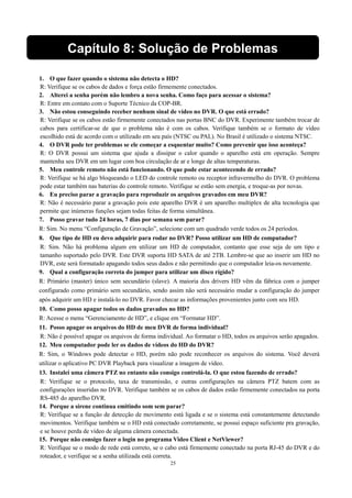 Capítulo 8: Solução de Problemas 
1. O que fazer quando o sistema não detecta o HD? 
R: Verifique se os cabos de dados e força estão firmemente conectados. 
2. Alterei a senha porém não lembro a nova senha. Como faço para acessar o sistema? 
R: Entre em contato com o Suporte Técnico da COP-BR. 
3. Não estou conseguindo receber nenhum sinal de vídeo no DVR. O que está errado? 
R: Verifique se os cabos estão firmemente conectados nas portas BNC do DVR. Experimente também trocar de 
cabos para certificar-se de que o problema não é com os cabos. Verifique também se o formato de vídeo 
escolhido está de acordo com o utilizado em seu país (NTSC ou PAL). No Brasil é utilizado o sistema NTSC. 
4. O DVR pode ter problemas se ele começar a esquentar muito? Como prevenir que isso aconteça? 
R: O DVR possui um sistema que ajuda a dissipar o calor quando o aparelho está em operação. Sempre 
mantenha seu DVR em um lugar com boa circulação de ar e longe de altas temperaturas. 
5. Meu controle remoto não está funcionando. O que pode estar acontecendo de errado? 
R: Verifique se há algo bloqueando o LED do controle remoto ou receptor infravermelho do DVR. O problema 
pode estar também nas baterias do controle remoto. Verifique se estão sem energia, e troque-as por novas. 
6. Eu preciso parar a gravação para reproduzir os arquivos gravados em meu DVR? 
R: Não é necessário parar a gravação pois este aparelho DVR é um aparelho multiplex de alta tecnologia que 
permite que inúmeras funções sejam todas feitas de forma simultânea. 
7. Posso gravar tudo 24 horas, 7 dias por semana sem parar? 
R: Sim. No menu “Configuração de Gravação”, selecione com um quadrado verde todos os 24 períodos. 
8. Que tipo de HD eu devo adquirir para rodar no DVR? Posso utilizar um HD de computador? 
R: Sim. Não há problema algum em utilizar um HD de computador, contanto que esse seja de um tipo e 
tamanho suportado pelo DVR. Este DVR suporta HD SATA de até 2TB. Lembre-se que ao inserir um HD no 
DVR, este será formatado apagando todos seus dados e não permitindo que o computador leia-os novamente. 
9. Qual a configuração correta do jumper para utilizar um disco rígido? 
R: Primário (master) único sem secundário (slave). A maioria dos drivers HD vêm da fábrica com o jumper 
configurado como primário sem secundário, sendo assim não será necessário mudar a configuração do jumper 
após adquirir um HD e instalá-lo no DVR. Favor checar as informações provenientes junto com seu HD. 
10. Como posso apagar todos os dados gravados no HD? 
R: Acesse o menu “Gerenciamento de HD”, e clique em “Formatar HD”. 
11. Posso apagar os arquivos do HD de meu DVR de forma individual? 
R: Não é possível apagar os arquivos de forma individual. Ao formatar o HD, todos os arquivos serão apagados. 
12. Meu computador pode ler os dados de vídeos do HD do DVR? 
R: Sim, o Windows pode detectar o HD, porém não pode reconhecer os arquivos do sistema. Você deverá 
utilizar o aplicativo PC DVR Playback para visualizar a imagem de vídeo. 
13. Instalei uma câmera PTZ no entanto não consigo controlá-la. O que estou fazendo de errado? 
R: Verifique se o protocolo, taxa de transmissão, e outras configurações na câmera PTZ batem com as 
configurações inseridas no DVR. Verifique também se os cabos de dados estão firmemente conectados na porta 
RS-485 do aparelho DVR. 
14. Porque a sirene continua emitindo som sem parar? 
R: Verifique se a função de detecção de movimento está ligada e se o sistema está constantemente detectando 
movimentos. Verifique também se o HD está conectado corretamente, se possui espaço suficiente pra gravação, 
e se houve perda de vídeo de alguma câmera conectada. 
15. Porque não consigo fazer o login no programa Video Client e NetViewer? 
R: Verifique se o modo de rede está correto, se o cabo está firmemente conectado na porta RJ-45 do DVR e do 
roteador, e verifique se a senha utilizada está correta. 
25 
 