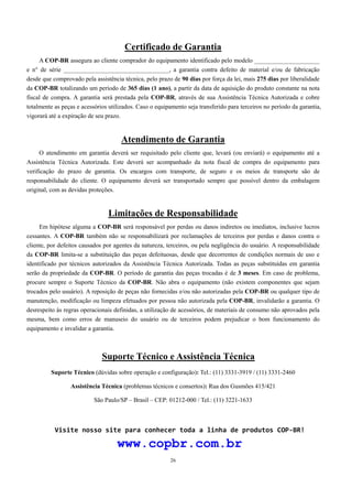 Certificado de Garantia 
A COP-BR assegura ao cliente comprador do equipamento identificado pelo modelo _____________________ 
e n° de série __________________________________, a garantia contra defeito de material e/ou de fabricação 
desde que comprovado pela assistência técnica, pelo prazo de 90 dias por força da lei, mais 275 dias por liberalidade 
da COP-BR totalizando um período de 365 dias (1 ano), a partir da data de aquisição do produto constante na nota 
fiscal de compra. A garantia será prestada pela COP-BR, através de sua Assistência Técnica Autorizada e cobre 
totalmente as peças e acessórios utilizados. Caso o equipamento seja transferido para terceiros no período da garantia, 
vigorará até a expiração de seu prazo. 
Atendimento de Garantia 
O atendimento em garantia deverá ser requisitado pelo cliente que, levará (ou enviará) o equipamento até a 
Assistência Técnica Autorizada. Este deverá ser acompanhado da nota fiscal de compra do equipamento para 
verificação do prazo de garantia. Os encargos com transporte, de seguro e os meios de transporte são de 
responsabilidade do cliente. O equipamento deverá ser transportado sempre que possível dentro da embalagem 
original, com as devidas proteções. 
Limitações de Responsabilidade 
Em hipótese alguma a COP-BR será responsável por perdas ou danos indiretos ou imediatos, inclusive lucros 
cessantes. A COP-BR também não se responsabilizará por reclamações de terceiros por perdas e danos contra o 
cliente, por defeitos causados por agentes da natureza, terceiros, ou pela negligência do usuário. A responsabilidade 
da COP-BR limita-se a substituição das peças defeituosas, desde que decorrentes de condições normais de uso e 
identificado por técnicos autorizados da Assistência Técnica Autorizada. Todas as peças substituídas em garantia 
serão da propriedade da COP-BR. O período de garantia das peças trocadas é de 3 meses. Em caso de problema, 
procure sempre o Suporte Técnico da COP-BR. Não abra o equipamento (não existem componentes que sejam 
trocados pelo usuário). A reposição de peças não fornecidas e/ou não autorizadas pela COP-BR ou qualquer tipo de 
manutenção, modificação ou limpeza efetuados por pessoa não autorizada pela COP-BR, invalidarão a garantia. O 
desrespeito às regras operacionais definidas, a utilização de acessórios, de materiais de consumo não aprovados pela 
mesma, bem como erros de manuseio do usuário ou de terceiros podem prejudicar o bom funcionamento do 
equipamento e invalidar a garantia. 
Suporte Técnico e Assistência Técnica 
Suporte Técnico (dúvidas sobre operação e configuração): Tel.: (11) 3331-3919 / (11) 3331-2460 
Assistência Técnica (problemas técnicos e consertos): Rua dos Gusmões 415/421 
São Paulo/SP – Brasil – CEP: 01212-000 / Tel.: (11) 3221-1633 
Visite nosso site para conhecer toda a linha de produtos COP-BR! 
www.copbr.com.br 
26 
