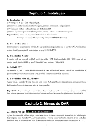 Capítulo 1: Instalação 
1.1 Instalando o HD 
(1) Certifique-se de que o DVR esteja desligado. 
(2) Remova os parafusos ao redor da tampa superior, e remova com cuidado a tampa superior. 
(3) Conecte com cuidado o cabo de força e cabo de dados no HD. 
(4) Utilize os parafusos para fixar o HD na prateleira interna, e coloque de volta a tampa superior. 
Importante: Não retire o HD enquanto o DVR estiver em funcionamento. 
Certifique-se de que o HD esteja configurado como MASTER (Primário). 
1.2 Conectando a Câmera 
Conecte os cabos das câmeras nas entradas de vídeo disponíveis no painel traseiro do aparelho DVR. Caso a câmera 
seja um Speed Dome, este pode ser conectado na porta RS-485 do DVR. 
1.3 Conectando o Monitor 
O monitor pode ser conectado no DVR através das saídas HDMI de alta resolução (1920×1080p), caso seja um 
monitor ou televisão LCD/LED, e saída VGA ou BNC para monitores CRT ou LCD. 
1.4 Saída IR EXT. 
Os DVRs de 16, 24 e 32 canais possuem uma saída IR EXT. Nessa saída é possível conectar um cabo extensor IR 
possibilitando que o usuário esconda seu DVR, e mesmo assim possa controlá-lo a distância. 
1.5 Conectando a Fonte de Alimentação 
Apenas utilize o adaptador de força fornecido junto com o DVR, e certifique-se de que todas as entradas de vídeo e 
áudio estejam firmemente conectadas antes de ligar o aparelho. 
Importante: Para especificações e características do produto, favor verificar a embalagem do seu aparelho DVR. 
Para informações sobre o uso do controle remoto/mouse e configurações avançadas, leia o manual dentro do CD. 
Capítulo 2: Menus do DVR 
2. 1 Menu Pop-Up 
Após o sistema ter sido iniciado, clique com o botão direito do mouse em qualquer área da interface principal para 
fazer surgir na tela o Menu Pop-Up. Através desse menu é possível acessar as funções principais de seu DVR. Para 
saber mais sobre as funções de cada ícone do Menu Pop-Up, verifique o manual eletrônico contido dentro do CD. 
2 
 