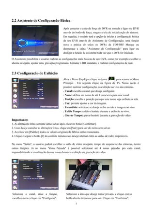 Após conectar o cabo de força do DVR na tomada e ligar seu DVR 
através do botão de força, surgirá a tela de inicialização do sistema. 
Em seguida, o usuário terá a opção de iniciar a configuração básica 
de seu DVR através do Assistente de Configuração, uma função 
nova e prática de todos os DVRs da COP-BR! Marque ou 
desmarque a caixa "Assistente de Configuração" para ligar ou 
desligar a função de assistente toda vez que o DVR for iniciado. 
Abra o Menu Pop-Up e clique no ícone [ ] para acessar o Menu 
Principal . Em seguida clique na figura de TV. Nessa seção é 
possível realizar configurações da exibição ao vivo das câmeras. 
. Canal: escolha o canal que deseja configurar. 
. Nome: defina um nome de até 8 caracteres para esse canal. 
. Posição: escolha a posição para que este nome seja exibido na tela. 
. Cor: permite ajustar a cor da imagem. 
. Escondido: selecione se deseja exibir ou não a imagem ao vivo. 
. Exibir Tempo: exibir o horário durante a exibição ao vivo. 
. Gravar Tempo: gravar horário durante a gravação de vídeo. 
3 
2.2 Assistente de Configuração Básica 
O Assistente possibilita o usuário realizar as configurações mais básicas de seu DVR, como por exemplo escolher o 
idioma desejado, ajustar data, gravação programada, formatar o HD instalado, e realizar configurações de rede. 
2.3 Configuração de Exibição 
Importante: 
1. As alterações feitas somente serão salvas após clicar no botão [Confirmar]. 
2. Caso deseje cancelar as alterações feitas, clique em [Sair] para sair do menu sem salvar. 
3. Ao clicar em [Padrão], todos os valores originais de fábrica serão restaurados. 
4. Clique e segure o botão [0] do controle remoto caso deseje alternar entre as saídas de vídeo disponíveis. 
No menu "Saída", o usuário poderá escolher a saída de vídeo desejada, tempo do sequencial das câmeras, dentre 
outras funções. Já no menu "Zona Privada" é possível selecionar até 4 zonas privadas pra cada canal, 
impossibilitando a visualização dessas zonas durante a exibição ou gravação de vídeo. 
Selecione o canal, ative a função, 
escolha a área e clique em "Configurar". 
Selecione a área que deseje tornar privada, e clique com o 
botão direito do mouse para sair. Clique em "Confirmar". 
 