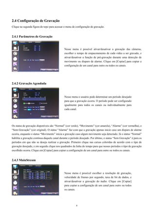 2.4 Configuração de Gravação 
Clique na segunda figura do topo para acessar o menu de configuração de gravação. 
4 
2.4.1 Parâmetros de Gravação 
2.4.2 Gravação Agendada 
Os status de gravação disponíveis são “Normal” (cor verde), “Movimento” (cor amarela), “Alarme” (cor vermelha), e 
“Sem Gravação” (cor original). O status “Alarme” faz com que a gravação apenas inicie caso um disparo de alarme 
ocorra, enquanto o status “Movimento” inicia a gravação caso algum movimento seja detectado. Já o status “Normal” 
habilita a gravação contínua daquele canal durante o período desejado. Por último, o status “Sem Gravação” é para os 
períodos em que não se deseja realizar a gravação. Primeiro clique nas caixas coloridas de acordo com o tipo de 
gravação desejado, e em seguida clique nos quadrados da linha do tempo para que nesses períodos o tipo de gravação 
escolhido ocorra. Clique em [Copiar] para copiar a configuração de um canal para outro ou todos os canais. 
2.4.3 MainStream 
Nesse menu é possível ativar/desativar a gravação das câmeras, 
escolher o tempo de empacotamento de cada vídeo a ser gravado, e 
ativar/desativar a função de pré-gravação durante uma detecção de 
movimento ou disparo de alarme. Clique em [Copiar] para copiar a 
configuração de um canal para outro ou todos os canais. 
Nesse menu o usuário pode determinar um período desejado 
para que a gravação ocorra. O período pode ser configurado 
igualmente para todos os canais ou individualmente para 
cada canal. 
Nesse menu é possível escolher a resolução de gravação, 
velocidade de frames por segundo, taxa de bit de dados, e 
ativar/desativar a gravação do áudio. Clique em [Copiar] 
para copiar a configuração de um canal para outro ou todos 
os canais. 
 