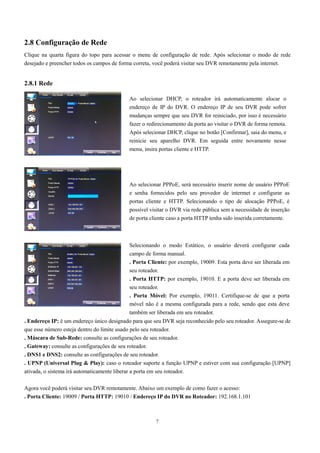 2.8 Configuração de Rede 
Clique na quarta figura do topo para acessar o menu de configuração de rede. Após selecionar o modo de rede 
desejado e preencher todos os campos de forma correta, você poderá visitar seu DVR remotamente pela internet. 
Ao selecionar DHCP, o roteador irá automaticamente alocar o 
endereço de IP do DVR. O endereço IP de seu DVR pode sofrer 
mudanças sempre que seu DVR for reiniciado, por isso é necessário 
fazer o redirecionamento da porta ao visitar o DVR de forma remota. 
Após selecionar DHCP, clique no botão [Confirmar], saia do menu, e 
reinicie seu aparelho DVR. Em seguida entre novamente nesse 
menu, insira portas cliente e HTTP. 
Ao selecionar PPPoE, será necessário inserir nome de usuário PPPoE 
e senha fornecidos pelo seu provedor de intermet e configurar as 
portas cliente e HTTP. Selecionando o tipo de alocação PPPoE, é 
possível visitar o DVR via rede pública sem a necessidade de inserção 
de porta cliente caso a porta HTTP tenha sido inserida corretamente. 
Selecionando o modo Estático, o usuário deverá configurar cada 
campo de forma manual. 
. Porta Cliente: por exemplo, 19009. Esta porta deve ser liberada em 
seu roteador. 
. Porta HTTP: por exemplo, 19010. E a porta deve ser liberada em 
seu roteador. 
. Porta Móvel: Por exemplo, 19011. Certifique-se de que a porta 
móvel não é a mesma configurada para a rede, sendo que esta deve 
também ser liberada em seu roteador. 
7 
2.8.1 Rede 
. Endereço IP: é um endereço único designado para que seu DVR seja reconhecido pelo seu roteador. Assegure-se de 
que esse número esteja dentro do limite usado pelo seu roteador. 
. Máscara de Sub-Rede: consulte as configurações de seu roteador. 
. Gateway: consulte as configurações de seu roteador. 
. DNS1 e DNS2: consulte as configurações de seu roteador. 
. UPNP (Universal Plug & Play): caso o roteador suporte a função UPNP e estiver com sua configuração [UPNP] 
ativada, o sistema irá automaticamente liberar a porta em seu roteador. 
Agora você poderá visitar seu DVR remotamente. Abaixo um exemplo de como fazer o acesso: 
. Porta Cliente: 19009 / Porta HTTP: 19010 / Endereço IP do DVR no Roteador: 192.168.1.101 
 