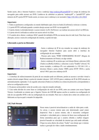 Sendo assim, abra o Internet Explorer e insira o endereço http://endereçoIP:portaHTTP no campo de endereço do 
navegador para então acessar seu DVR. Lembre-se de substituir as palavras “endereçoIP” e “portaHTTP” pelos 
números de IP e porta HTTP. Sendo assim, no nosso caso o endereço a ser acessado é http://192.168.1.101:19010 
Importante: 
1. Todos os parâmetros configurados só estarão habilitados após clicar no botão [Confirmar] e reiniciar o sistema. 
2. A porta HTTP é utilizada quando o usuário deseja acessar seu DVR via navegador IE. 
3. A porta cliente é solicitada durante o acesso remoto via IE, NetViewer e ao realizar um acesso móvel via RXCam. 
4. A porta móvel é utilizada ao realizar um acesso móvel via ASee. 
5. O usuário deve alterar o endereço MAC quando há múltiplos DVRs na mesma área de rede local. Para fazer essa 
alteração, acesse o menu de configuração do sistema, o quinto do topo. 
8 
Liberando a porta no Roteador 
Importante: 
1. A interface de redirecionamento de porta de seu roteador pode ser diferente, porém ao acessar o servidor virtual o 
usuário deverá sempre liberar a porta do roteador (alcance: 1025~65535) para o endereço de IP do DVR alocado ou 
automaticamente capturado. E em seguida selecionar [Todos] ou [Ambos] na coluna de protocolos correspondentes e 
salvar as configurações acima. 
2. Os passos acima podem variar de acordo com o tipo de roteador utilizado. 
3. Caso tenha dúvidas de como fazer as configurações de rede de seu DVR, entre em contato com nosso Suporte 
Técnico. Lembrando no entanto que o Suporte Técnico da COP-BR apenas auxilia os usuários na configuração de 
rede de seu aparelho DVR e não na configuração de seu roteador. Para isso o cliente deve entrar em contato com o 
fabricante ou loja na qual o roteador foi adquirido. 
2.8.2 Sub Stream 
. Insira o endereço de IP de seu roteador no campo de endereço do 
navegador Internet Explorer para assim abrir a interface de 
configuração de seu roteador. 
. Procure pelo menu “PORT FORWARDING RULES” (Regras de 
Redirecionamento de Portas), ou algo similar. 
. Insira o endereço IP, as portas que você deseja liberar, selecione [All] 
(Todos) ou [Both] (Ambos), e selecione a caixa "Enable" (Ativar). No 
nosso exemplo, o endereço IP a ser cadastrado é o 192.168.1.101, e 
devemos liberar a porta cliente 19009, porta HTTP 19010, e porta 
móvel 19011 para esse endereço de IP. 
Nesse menu é possível ativar/desativar a saída de vídeo para a rede. 
Ao ativar, o acesso remoto para este determinado canal estará 
disponível. Para o acesso remoto, não é necessário configurar 
resolução e velocidade pois o sistema irá fazer essa configuração de 
forma automática para que o usuário obtenha a melhor imagem 
possível baseado na velocidade de internet que está sendo utilizada. 
Clique na caixa abaixo da coluna “Áudio” caso deseje que o sistema 
realize a gravação do vídeo e áudio simultaneamente. 
 