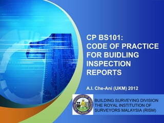 CP BS101:
CODE OF PRACTICE
FOR BUIDLING
INSPECTION
REPORTS

A.I. Che-Ani (UKM) 2012

   BUILDING SURVEYING DIVISION
   THE ROYAL INSTITUTION OF
   SURVEYORS MALAYSIA (RISM)
 