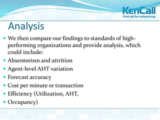 Analysis
 We then compare our findings to standards of high-
performing organizations and provide analysis, which
could include:
 Absenteeism and attrition
 Agent-level AHT variation
 Forecast accuracy
 Cost per minute or transaction
 Efficiency (Utilization, AHT,
 Occupancy)
 