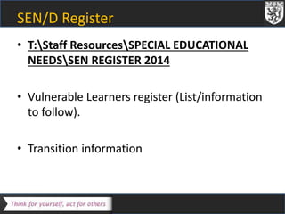 SEN/D Register 
• T:Staff ResourcesSPECIAL EDUCATIONAL 
NEEDSSEN REGISTER 2014 
• Vulnerable Learners register (List/information 
to follow). 
• Transition information 
 