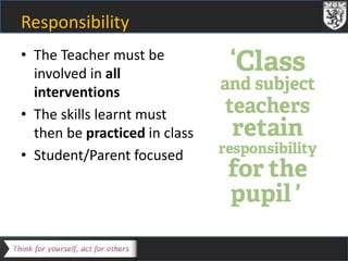 Responsibility 
• The Teacher must be 
involved in all 
interventions 
• The skills learnt must 
then be practiced in class 
• Student/Parent focused 
 
