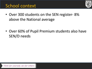 School context 
• Over 300 students on the SEN register- 8% 
above the National average 
• Over 60% of Pupil Premium students also have 
SEN/D needs 
 