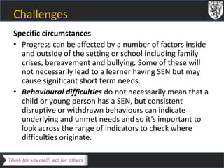 Challenges 
Specific circumstances 
• Progress can be affected by a number of factors inside 
and outside of the setting or school including family 
crises, bereavement and bullying. Some of these will 
not necessarily lead to a learner having SEN but may 
cause significant short term needs. 
• Behavioural difficulties do not necessarily mean that a 
child or young person has a SEN, but consistent 
disruptive or withdrawn behaviours can indicate 
underlying and unmet needs and so it’s important to 
look across the range of indicators to check where 
difficulties originate. 
 