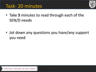 Task- 20 minutes 
• Take 5 minutes to read through each of the 
SEN/D needs 
• Jot down any questions you have/any support 
you need 
 