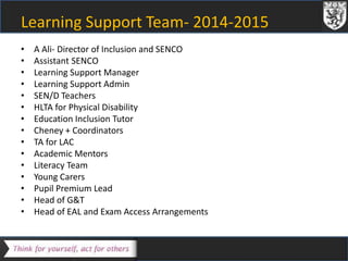 Learning Support Team- 2014-2015 
• A Ali- Director of Inclusion and SENCO 
• Assistant SENCO 
• Learning Support Manager 
• Learning Support Admin 
• SEN/D Teachers 
• HLTA for Physical Disability 
• Education Inclusion Tutor 
• Cheney + Coordinators 
• TA for LAC 
• Academic Mentors 
• Literacy Team 
• Young Carers 
• Pupil Premium Lead 
• Head of G&T 
• Head of EAL and Exam Access Arrangements 
 