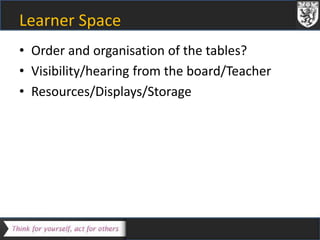 Learner Space 
• Order and organisation of the tables? 
• Visibility/hearing from the board/Teacher 
• Resources/Displays/Storage 
 