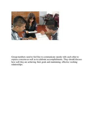Group members need to feel free to communicate openly with each other to
express concerns as well as to celebrate accomplishments. They should discuss
how well they are achieving their goals and maintaining effective working
relationships.
 
