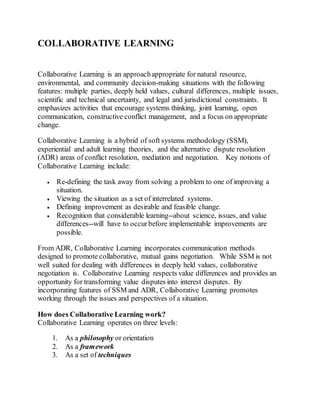 COLLABORATIVE LEARNING
Collaborative Learning is an approachappropriate for natural resource,
environmental, and community decision-making situations with the following
features: multiple parties, deeply held values, cultural differences, multiple issues,
scientific and technical uncertainty, and legal and jurisdictional constraints. It
emphasizes activities that encourage systems thinking, joint learning, open
communication, constructive conflict management, and a focus on appropriate
change.
Collaborative Learning is a hybrid of soft systems methodology (SSM),
experiential and adult learning theories, and the alternative dispute resolution
(ADR) areas of conflict resolution, mediation and negotiation. Key notions of
Collaborative Learning include:
 Re-defining the task away from solving a problem to one of improving a
situation.
 Viewing the situation as a set of interrelated systems.
 Defining improvement as desirable and feasible change.
 Recognition that considerable learning--about science, issues, and value
differences--will have to occurbefore implementable improvements are
possible.
From ADR, Collaborative Learning incorporates communication methods
designed to promote collaborative, mutual gains negotiation. While SSM is not
well suited for dealing with differences in deeply held values, collaborative
negotiation is. Collaborative Learning respects value differences and provides an
opportunity for transforming value disputes into interest disputes. By
incorporating features of SSM and ADR, Collaborative Learning promotes
working through the issues and perspectives of a situation.
How does Collaborative Learning work?
Collaborative Learning operates on three levels:
1. As a philosophy or orientation
2. As a framework
3. As a set of techniques
 