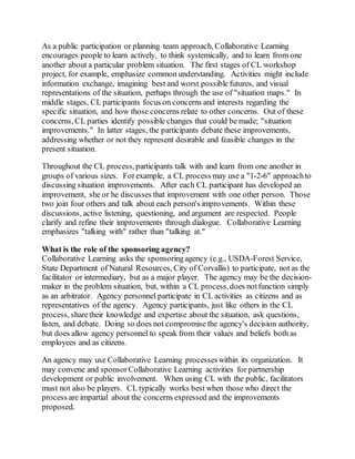 As a public participation or planning team approach, Collaborative Learning
encourages people to learn actively, to think systemically, and to learn from one
another about a particular problem situation. The first stages of CL workshop
project, for example, emphasize common understanding. Activities might include
information exchange, imagining best and worst possible futures, and visual
representations of the situation, perhaps through the use of "situation maps." In
middle stages, CL participants focus on concerns and interests regarding the
specific situation, and how those concerns relate to other concerns. Out of these
concerns, CL parties identify possible changes that could be made; "situation
improvements." In latter stages, the participants debate these improvements,
addressing whether or not they represent desirable and feasible changes in the
present situation.
Throughout the CL process, participants talk with and learn from one another in
groups of various sizes. Forexample, a CL process may use a "1-2-6" approachto
discussing situation improvements. After each CL participant has developed an
improvement, she or he discusses that improvement with one other person. Those
two join four others and talk about each person's improvements. Within these
discussions, active listening, questioning, and argument are respected. People
clarify and refine their improvements through dialogue. Collaborative Learning
emphasizes "talking with" rather than "talking at."
What is the role of the sponsoring agency?
Collaborative Learning asks the sponsoringagency (e.g., USDA-Forest Service,
State Department of Natural Resources, City of Corvallis) to participate, not as the
facilitator or intermediary, but as a major player. The agency may be the decision-
maker in the problem situation, but, within a CL process,does notfunction simply
as an arbitrator. Agency personnel participate in CL activities as citizens and as
representatives of the agency. Agency participants, just like others in the CL
process, sharetheir knowledge and expertise about the situation, ask questions,
listen, and debate. Doing so does not compromise the agency's decision authority,
but does allow agency personnel to speak from their values and beliefs both as
employees and as citizens.
An agency may use Collaborative Learning processeswithin its organization. It
may convene and sponsorCollaborative Learning activities for partnership
development or public involvement. When using CL with the public, facilitators
must not also be players. CL typically works best when those who direct the
process are impartial about the concerns expressed and the improvements
proposed.
 