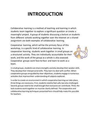 INTRODUCTION
Collaborative learning is a method of teaching and learning in which
students team together to explore a significant question or create a
meaningful project. A group of students discussing a lecture or students
from different schools working together over the Internet on a shared
assignment are both examples of collaborative learning.
Cooperative learning, which will be the primary focus of this
workshop, is a specific kind of collaborative learning. In
cooperative learning, students work together in small groups on
a structured activity. They are individually accountable for their
work, and the work of the group as a whole is also assessed.
Cooperative groups work face-to-face and learn to work as a
team.
In small groups, students can sharestrengths and also develop their weaker skills.
They develop their interpersonalskills. They learn to deal with conflict. When
cooperative groups areguided by clear objectives, students engage in numerous
activities that improvetheir understanding of subjects explored.
In order to create an environmentin which cooperative learning can take place,
three things are necessary. First, students need to feel safe, but also challenged.
Second, groups need to be smallenough that everyonecan contribute. Third, the
task students work together on mustbe clearly defined. The cooperative and
collaborative learning techniques presented here should help make this possible
for teachers
 