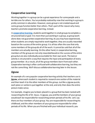 Cooperative Learning
Working together in a group can be a great experience for somepeople and a
terrible one for others. You've probably realized by now that working in a group is
pretty common in education. However, every group is not created equal and
some groups function better than others. That's part of the reason why many
teachers promotecooperative learning, instead.
In cooperative learning, students work together in small groups to complete a
structured task or goal. Itis more than justworking in a group, as group work
alone does not guarantee cooperative learning. As you may have experienced,
when students are simply required to work together, they are usually rewarded
based on the success of the entire group. Itis all too often the case that only
some members of the group do all of the work. Itcannotbe said that all of the
members are actually learning. On the other hand, in cooperativelearning,
members of the group are not only rewarded based on the success of the entire
group but are also individually accountable for their own work. The task or
activity is structured in a way that requires the input and participation of every
group member. As a result, all of the group members learn fromeach other.
Cooperative learning is often confused with collaborative learning, but they are
not the samething. We'll discuss collaborativelearning later in this lesson.
Jigsaw
An example of a very popular cooperative learning activity that teachers use is
jigsaw, whereeach student is required to research one section of the material
and then teach it to the other members of the group. Justlike a jigsaw puzzle,
each piece or section is put together at the end, and only then does the entire
picture make sense.
For example, imagine you'vebeen placed in a group that has been tasked with
researching the life of Dr. Seuss. In jigsaw, you and themembers of your group
would each be responsiblefor researching certain periods of his life. Let's say
there are four members of your group. You are responsiblefor researching his
childhood, and the other members of your group areresponsiblefor other
periods of his life. When you are finished with your individual research, you
 