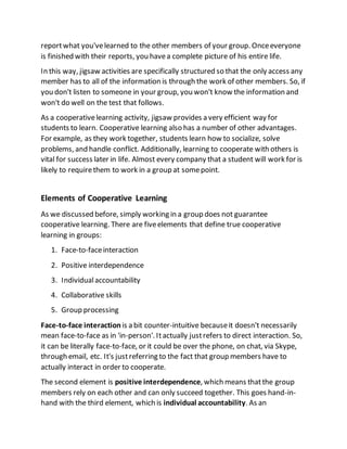 reportwhat you'velearned to the other members of your group. Onceeveryone
is finished with their reports, you havea complete picture of his entire life.
In this way, jigsaw activities are specifically structured so that the only access any
member has to all of the information is through the work of other members. So, if
you don't listen to someone in your group, you won't know the information and
won't do well on the test that follows.
As a cooperativelearning activity, jigsaw provides a very efficient way for
students to learn. Cooperative learning also has a number of other advantages.
For example, as they work together, students learn how to socialize, solve
problems, and handle conflict. Additionally, learning to cooperate with others is
vital for success later in life. Almost every company that a student will work for is
likely to requirethem to work in a group at somepoint.
Elements of Cooperative Learning
As we discussed before, simply working in a group does not guarantee
cooperative learning. There are fiveelements that define true cooperative
learning in groups:
1. Face-to-faceinteraction
2. Positive interdependence
3. Individualaccountability
4. Collaborative skills
5. Group processing
Face-to-face interaction is a bit counter-intuitive becauseit doesn't necessarily
mean face-to-face as in 'in-person'. Itactually justrefers to direct interaction. So,
it can be literally face-to-face, or it could be over the phone, on chat, via Skype,
through email, etc. It's justreferring to the fact that group members have to
actually interact in order to cooperate.
The second element is positive interdependence, which means thatthe group
members rely on each other and can only succeed together. This goes hand-in-
hand with the third element, which is individual accountability. As an
 