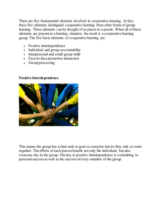 There are five fundamental elements involved in cooperative learning. In fact,
these five elements distinguish cooperative learning from other forms of group
learning. These elements can be thought of as pieces in a puzzle. When all of these
elements are present in a learning situation, the result is a cooperative learning
group. The five basic elements of cooperative learning are:
 Positive interdependence
 Individual and group accountability
 Interpersonal and small group skills
 Face-to-face promotive interaction
 Group processing
Positive Interdependence
This means the group has a clear task or goal so everyone knows they sink or swim
together. The efforts of each person benefit not only the individual, but also
everyone else in the group. The key to positive interdependence is committing to
personal success as well as the success ofevery member of the group.
 