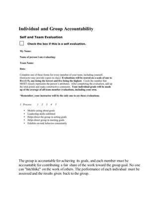 Individual and Group Accountability
The group is accountable for achieving its goals, and each member must be
accountable for contributing a fair share of the work toward the group goal. No one
can "hitchhike" on the work of others. The performance of each individual must be
assessed and the results given back to the group.
 