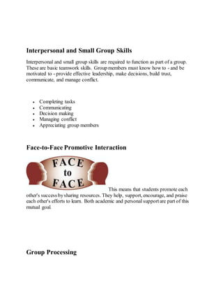 Interpersonal and Small Group Skills
Interpersonal and small group skills are required to function as part of a group.
These are basic teamwork skills. Group members must know how to - and be
motivated to - provide effective leadership, make decisions, build trust,
communicate, and manage conflict.
 Completing tasks
 Communicating
 Decision making
 Managing conflict
 Appreciating group members
Face-to-Face Promotive Interaction
This means that students promote each
other's success bysharing resources. They help, support, encourage, and praise
each other's efforts to learn. Both academic and personal supportare part of this
mutual goal.
Group Processing
 