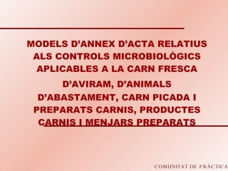 COMUNITAT DE PRÀCTICA MODELS D’ANNEX D’ACTA RELATIUS ALS CONTROLS MICROBIOLÒGICS APLICABLES A LA CARN FRESCA D’AVIRAM, D’ANIMALS   D’ABASTAMENT, CARN PICADA I PREPARATS CARNIS, PRODUCTES CARNIS I MENJARS PREPARATS 