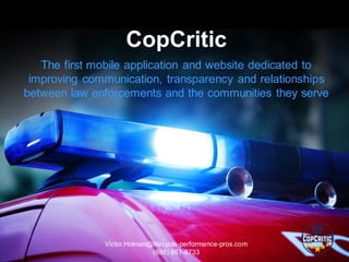 Victor.Holman@lifecycle-performance-pros.com
(888) 861-8733
CopCritic
The first mobile application and website dedicated to
improving communication, transparency and relationships
between law enforcements and the communities they serve
 