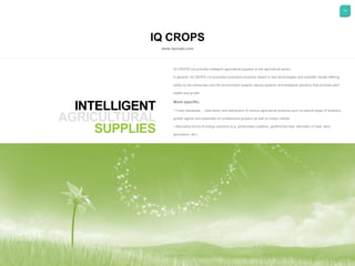 13
IQ CROPS
www.iqcrops.com
INTELLIGENT
SUPPLIES
IQ CROPS Ltd provides intelligent agricultural supplies to the agricultural sector.
In general, IQ CROPS Ltd promotes innovative solutions based in new technologies and scientific results offering
safety to the consumers and the environment towards natural systems and biological solutions that promote plant
health and growth.
More specific:
• Trade (wholesale – retail level) and distribution of various agricultural products such as special types of fertilizers,
growth agents and pesticides for professional growers as well as hobby market.
• Alternative forms of energy solutions (e.g. photovoltaic systems, geothermal heat, alternator of heat, wind
generators, etc.)
 