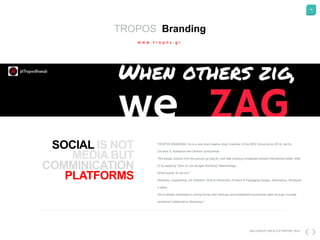 14
DKG GROUP CSR & COP REPORT 2016
TROPOS Branding
w w w . t r o p o s . g r
SOCIAL
COMMINICATION
PLATFORMS
TROPOS BRANDING Co is a one stop creative shop (member of the DKG Group since 2013), led by
Christos D. Katsanos and Dimitris Gartzonikas.
"We design brands from the ground up (big B), and help existing companies present themselves better (little
b) by applying "Zero to Low Budget Branding" Methodology.
What exactly do we do?
Identities, Copywriting, Art Direction, Web & Interactive, Product & Packaging Design, Advertising -Whatever
it takes.
We're always interested in joining forces with Startups and established businesses alike through mutually
beneficial Collaborative Marketing."
 