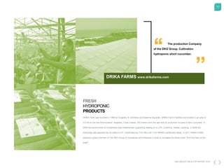 16
DKG GROUP CSR & COP REPORT 2016
The production Company
of the DKG Group. Cultivation
hydroponic short cucumber.
“
’’
DRIKA Farm was founded in 1996 by Evagelos N. Drimtzias and Katerina Kaparaki. DRIKA Farm's facilities are located in an area of
0,5 Ha on the site Ammoudares -Ierapetra, Crete,Greece, 200 meters from the sea side.Its production focused in Mini Cucumber. In
2006 the second level of investments was implemented (upgrading heating oil to LPG, a thermal, freezer, packing). In 2008 the
enterprise was awarded the GLOBALG.A.P. Certification by TUV HELLAS (TUV NORD) Certification Body. In 2011 DRIKA FARM
became a proud member of The DKG Group of Companies and Initiatives in order to complete the whole chain "from the farm to the
shelf".
FRESH
HYDROPONIC
PRODUCTS
DRIKA FARMS www.drikafarms.com
 