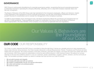 25
DKG GROUP CSR & COP REPORT 2016
OURCODE OURRESPONSIBILITY
Our Code is a public statement that DKG Group is committed to doing the right thing. It serves as a valuable resource to help employees and
others make informed, ethical decisions. Our Code includes references to relevant Requirements, Policies, Procedures and Practices and other
helpful tools and resources. We conduct business on the basis of fairness, good faith and integrity, and expect the same from parties with whom
we do business. DKG Group expects its stakeholders to show the same ethical behavior in their business conduct. We believe our success
depends on the trust and confidence placed in us by our customers, people, shareholders, suppliers, partners, advisers, and the community at
large. The foundation principles underpin our desire to maintain that trust and form our Code of Conduct:
• We act with honesty and integrity
• We comply with laws and with our policies
• We respect confidentiality and do not misuse information
• We value and maintain our professionalism
• We work as a team
DKG Group is continuously strengthening its corporate governance system, recognizing that sound corporate governance
is extremely important in operating the company effectively, efficiently, and in a way that increases corporate value over
the mid- to long-term.
The Board of Directors of the DKG Group sets high standards for the Company's employees, officers and directors. Implicit
in this philosophy is the importance of sound corporate governance. It is the duty of the Board of Directors to serve as a
prudent fiduciary for shareholders and to oversee the management of the Company's business.
To fulfill its responsibilities and to discharge its duty, the Board of Directors follows the procedures and standards that are
set forth in these guidelines. These guidelines are subject to modification from time to time as the Board of Directors
deems appropriate in the best interests of the Company or as required by applicable laws and regulations.
GOVERNANCE
 