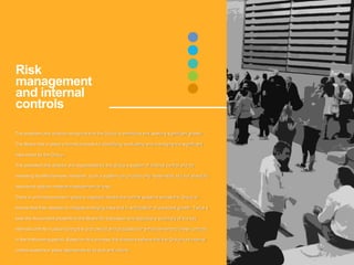 The president and director recognize that the Group is ambitious and seeking significant growth.
The Board has in place a formal process for identifying, evaluating and managing the significant
risks faced by the Group.
The president and director are responsible for the Group’s system of internal control and for
reviewing its effectiveness. However, such a system can provide only reasonable, but not absolute,
assurance against material misstatement or loss.
There is a formal process in place to regularly review the control systems across the Group to
ensure that they develop to mitigate emerging risks and in anticipation of expected growth. Twice a
year the Accountant presents to the Board for discussion and approval a summary of the key
internal controls in place during the prior period and proposals for enhancements to these controls
in the forthcoming period. Based on this process, the directors believe that the Group has internal
control systems in place appropriate to its size and nature.
Risk
management
and internal
controls
 