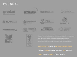 We work with our business partners in an honest, respectful and responsible
way. DKG Group gains its competitive advantages through strong
performance rather than through unethical or illegal business practices.
WE SEEK TO WORK WITH OTHERS WHO
SHARE OUR COMMITMENTS TO SAFETY
AND ETHICS AND COMPLIANCE.
PARTNERS
 