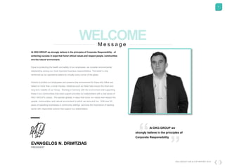 4
At DKG GROUP we strongly believe in the principles of Corporate Responsibility - of
achieving success in ways that honor ethical values and respect people, communities
and the natural environment.
Equal to protecting the health and safety of our employees, we consider environmental
stewardship among our most important business responsibilities. This belief is only
reinforced as our operations extend to virtually every corner of the globe.
Actions to protect our employees and preserve the environment for those who follow are
based on more than a moral impulse, initiatives such as these help ensure the short-and
long-term viability of our Group. Working in harmony with the environment and supporting
those in our communities that need support provides our stakeholders with a real sense of
DKG GROUP's values. We operate globally in ways that honor our values and respect the
people, communities, and natural environment in which we work and live. With over 20
years of operating businesses in community settings, we know the importance of backing
words with responsible actions that support our stakeholders.
EVANGELOS N. DRIMTZIAS
PRESIDENT
DKG GROUP CSR & COP REPORT 2016
M e s s a g e
At DKG GROUP we
strongly believe in the principles of
Corporate Responsibility
 