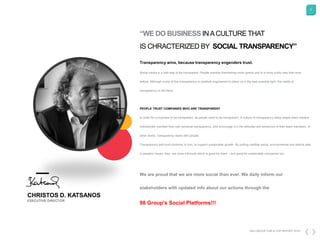 5
DKG GROUP CSR & COP REPORT 2016
Transparency wins, because transparency engenders trust.
Social media is a new way to be transparent. People express themselves more openly and in a more public way than ever
before. Although some of this transparency is carefully engineered to place us in the best possible light, the reality of
transparency is still there.
PEOPLE TRUST COMPANIES WHO ARE TRANSPARENT
In order for a business to be transparent, its people need to be transparent. A culture of transparency takes shape when leaders
intentionally manifest their own personal transparency, and encourage it in the attitudes and behaviors of their team members. In
other words, transparency starts with people.
Transparency and trust combine, in turn, to support sustainable growth. By putting credible social, environmental and ethical data
in people's hands, they are more informed which is good for them – and good for sustainable companies too.
We are proud that we are more social than ever. We daily inform our
stakeholders with updated info about our actions through the
98 Group's Social Platforms!!!
“WE DO BUSINESS INACULTURE THAT
IS CHRACTERIZED BY SOCIAL TRANSPARENCY”
CHRISTOS D. KATSANOS
EXECUTIVE DIRECTOR
 