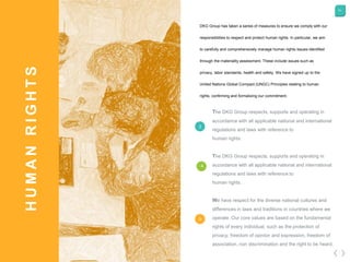 51
HUMANRIGHTS
The DKG Group respects, supports and operating in
accordance with all applicable national and international
regulations and laws with reference to
human rights.
The DKG Group respects, supports and operating in
accordance with all applicable national and international
regulations and laws with reference to
human rights.
We have respect for the diverse national cultures and
differences in laws and traditions in countries where we
operate. Our core values are based on the fundamental
rights of every individual, such as the protection of
privacy, freedom of opinion and expression, freedom of
association, non discrimination and the right to be heard.
3
4
DKG Group has taken a series of measures to ensure we comply with our
responsibilities to respect and protect human rights. In particular, we aim
to carefully and comprehensively manage human rights issues identified
through the materiality assessment. These include issues such as
privacy, labor standards, health and safety. We have signed up to the
United Nations Global Compact (UNGC) Principles relating to human
rights, confirming and formalizing our commitment.
5
 