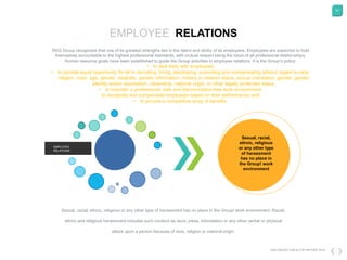 54
DKG GROUP CSR & COP REPORT 2016
EMPLOYEE RELATIONS
DKG Group recognizes that one of its greatest strengths lies in the talent and ability of its employees. Employees are expected to hold
themselves accountable to the highest professional standards, with mutual respect being the basis of all professional relationships.
Human resource goals have been established to guide the Group activities in employee relations. It is the Group’s policy:
• to deal fairly with employees;
• to provide equal opportunity for all in recruiting, hiring, developing, promoting and compensating without regard to race,
religion, color, age, gender, disability, genetic information, military or veteran status, sexual orientation, gender, gender
identity and/or expression, citizenship, national origin, or other legally protected status;
• to maintain a professional, safe and discrimination-free work environment;
to recognize and compensate employees based on their performance; and
• to provide a competitive array of benefits.
.
EMPLOYEE
RELATIONS
Sexual, racial,
ethnic, religious
or any other type
of harassment
has no place in
the Group! work
environment
Sexual, racial, ethnic, religious or any other type of harassment has no place in the Group! work environment. Racial,
ethnic and religious harassment includes such conduct as slurs, jokes, intimidation or any other verbal or physical
attack upon a person because of race, religion or national origin.
 