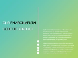 Our Environmental Code of Conduct is built on national and
international norms and standards for environmental
management. The Code sets a minimum applicable operating
standard for all of the Group’s businesses. Each business is
expected to implement its own Environmental Management
System, tailored to suit its size and type of activity.
We also monitor our customers' environmental performance on
regular basis to ensure the continual improvement. We know that
the importance of protecting the environment is one of the key
foundations of doing business and maintains a comprehensive
infrastructure for planning, managing, assessing, improving,
monitoring and measuring environmental impacts.
OURENVIRONMENTAL
CODEOFCONDUCT
 