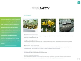 60
FOOD SAFETY
KEY ELEMENTS
► Controlled Greenhouse Environment:
Produce are grown using advance Grodan hydroponic technology under fully controlled environment for increased food safety assurance in an
efficient and environmentally friendly way.
►Integrated Pest Management (IPM):
Greenhouses use Integrated Pest Management (IPM), an effective and environment Friendly, approach for pest control to ensuring food safety
by minimizing chemical uses.
► Properly Grown, Packed and Transported:
Highly trained and experienced group of people. Produce are grown, packed and distributed at Controlled Temperature and Humidity in strict
hygienic environment. Use refrigerated trucks for delivery to maintain the safety and integrity of the produce.
► Chemical Free Cleaning and Sanitation Technology:
Use Professional Cleaning System to clean and sanitize the facilities.
► Effective Traceability and Recall System:
Effective food safety management at all levels of the supply chain including Greenhouses, packing facility, distribution center, and transport
operation. Can easily trace the produce consistently and efficiently from the point of origin to the point of consumption.
We strictly implement and monitor Food Safety
Principles including Good Agriculture Practice
(GAP), Good Hygienic Practice (GHP), Good
Manufacturing Practice (GMP) and Hazard
Analysis and Critical Control Points (HACCP) in
our Drika Farm and clients Greenhouses,
Packhouses and Storage & Distribution
Centers. All facilities and operations are fully
certified for Global Food Safety Initiative (GFSI)
standard.
 