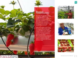 63
DKG GROUP CSR & COP REPORT 2016
ProductResponsibility
DKG Group has committed to publicly
share its views on the principles that are
the foundation for product safety
legislation or regulation. Consistent with
our commitment to the principles, we
support the development of responsible,
science-based laws, regulations,
standards, practices and procedures
that safeguard the community,
workplace and environment.
DRIKA Farm (member of DKG Group)
and all of our clients embrace a strong
commitment to growing sustainable
products by applying Good Agricultural
Practices (G.A.P) in order to increase
the quality, the taste and quantity of
their crops, and to promote safe and
efficient working practice.
Apart, each of our client's products has
the ability to trace the history, use or
location of a product by means of
registered identifications that is vital for
consumer’s safety.
 