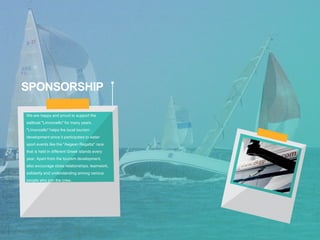 SPONSORSHIP
We are happy and proud to support the
sailboat "Limoncello" for many years.
"Limoncello" helps the local tourism
development since it participates to water
sport events like the "Aegean Regatta" race
that is held in different Greek islands every
year. Apart from the tourism development,
also encourage close relationships, teamwork,
solidarity and understanding among various
people who join the crew.
 