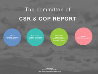 Editors:
Christos D. Katsanos
& Dimitra Notiou
The committee of
CSR & COP REPORT
Proof readers:
Evagelos N. Drimtzias
Dimitrios Gartzonikas
Editing:
TROPOS Branding Co
Photo credit:
Gregory Daris,
Dimitris Gartzonikas,
Christos D. Katsanos
Publication
Current issue: March 2017
Next issue: Scheduled for March 2018
 