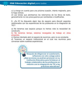 c) La tengo en cuenta para una próxima ocasión, intento mejorarla, pero
lo hago solo(a).
d) Las tareas que planteamos las retomamos de los libros de texto,
generalmente no nos preocupamos por cambiarlas o modificarlas.
8. ¿Su IE ha dispuesto algún tipo de espacio para discutir aspectos
relacionados con las experiencias de los profesores en la integración de
TIC?
a) No tenemos ese espacio porque no hemos visto la necesidad de
construirlo.
b) No tenemos tiempo, estamos recargados de trabajo en otros
proyectos.
c) Hemos intentado abrir el espacio de reunirnos, pero no es constante.
d) Tenemos un espacio institucional en el cual nos reunimos para
conversar sobre nuestras experiencias.
 