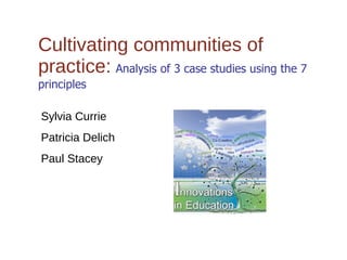 Cultivating communities of practice:   Analysis of 3 case studies using the 7 principles Sylvia Currie Patricia Delich Paul Stacey 