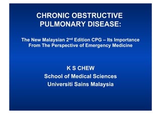 CHRONIC OBSTRUCTIVE
       PULMONARY DISEASE:

The New Malaysian 2nd Edition CPG – Its Importance
   From The Perspective of Emergency Medicine



                 K S CHEW
         School of Medical Sciences
          Universiti Sains Malaysia
 