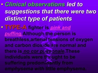 Clinical observations led to suggestions that there were two distinct type of patientsTYPE-Afighter ispink and puffing.Although the person is breathless,arterial tensions of oxygen and carbon dioxide are normal and there isno cor pulmonale.These individuals were thought to be suffering predominantly from emphysema withlittleemphysema.