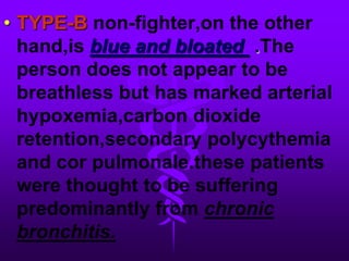 TYPE-B non-fighter,on the otherhand,isblue and bloated  .The person does not appear to be breathless but has marked arterial hypoxemia,carbon dioxide retention,secondary polycythemia and cor pulmonale.these patients were thought to be suffering predominantly from chronic bronchitis.