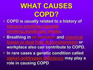 WHAT CAUSES COPD?COPD is usually related to a history of tobacco smoking,cigarette smoking,pipe&cigar smoke.Breathing in air pollution and chemical fumes or dust from the environment or workplace also can contribute to COPD.In rare cases a genetic condition called alpha1-antitrypsin deficiency may play a role in causing COPD